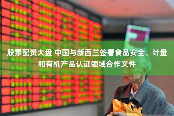 股票配资大盘 中国与新西兰签署食品安全、计量和有机产品认证领域合作文件