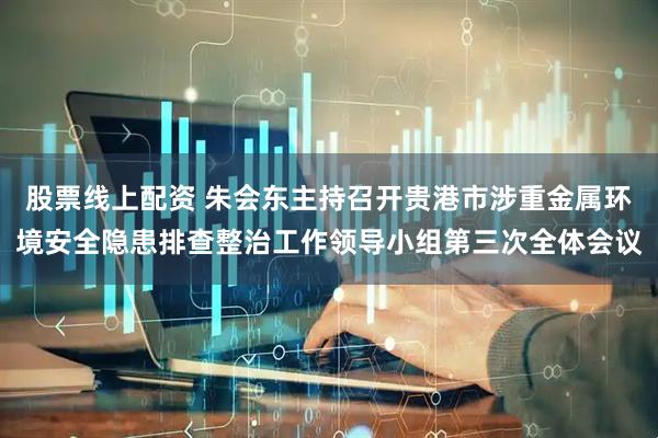 股票线上配资 朱会东主持召开贵港市涉重金属环境安全隐患排查整治工作领导小组第三次全体会议