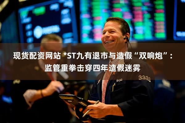 现货配资网站 *ST九有退市与造假“双响炮”：监管重拳击穿四年造假迷雾
