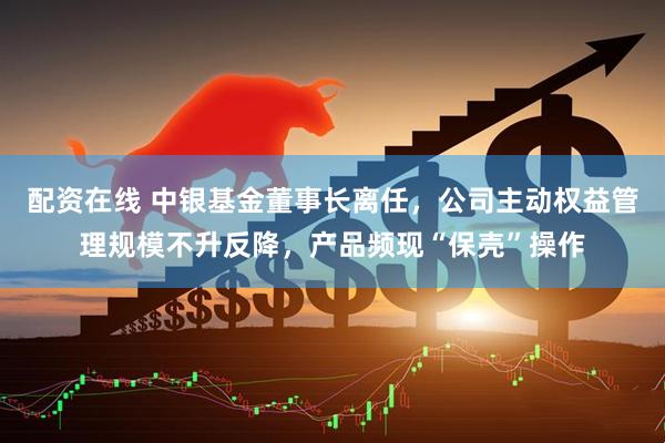 配资在线 中银基金董事长离任，公司主动权益管理规模不升反降，产品频现“保壳”操作