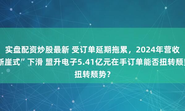 实盘配资炒股最新 受订单延期拖累，2024年营收“断崖式”下滑 盟升电子5.41亿元在手订单能否扭转颓势？