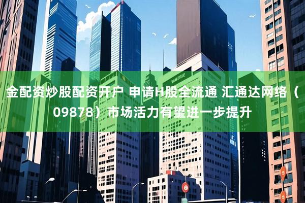 金配资炒股配资开户 申请H股全流通 汇通达网络（09878）市场活力有望进一步提升