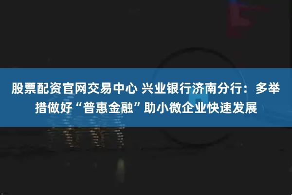 股票配资官网交易中心 兴业银行济南分行：多举措做好“普惠金融”助小微企业快速发展