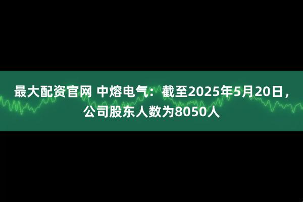 最大配资官网 中熔电气：截至2025年5月20日，公司股东人数为8050人