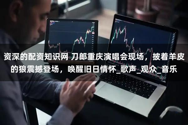 资深的配资知识网 刀郎重庆演唱会现场，披着羊皮的狼震撼登场，唤醒旧日情怀_歌声_观众_音乐