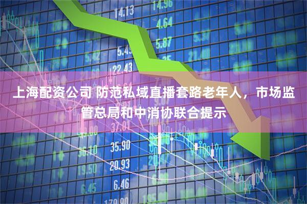 上海配资公司 防范私域直播套路老年人，市场监管总局和中消协联合提示