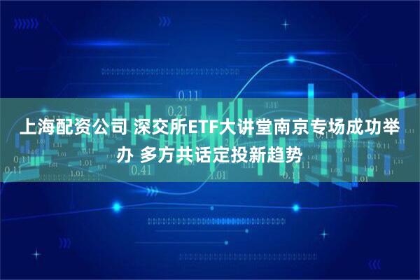上海配资公司 深交所ETF大讲堂南京专场成功举办 多方共话定投新趋势
