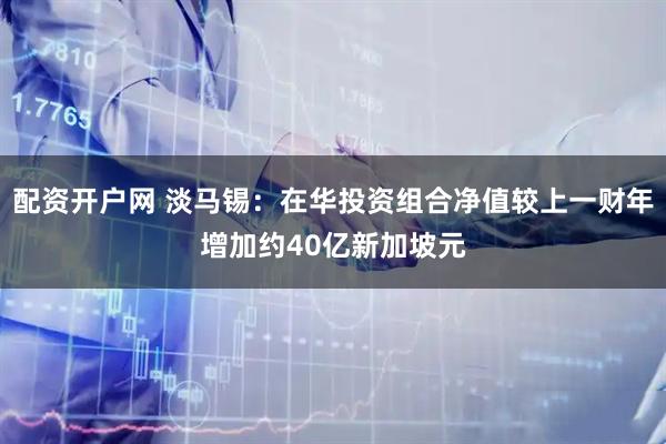 配资开户网 淡马锡：在华投资组合净值较上一财年增加约40亿新加坡元