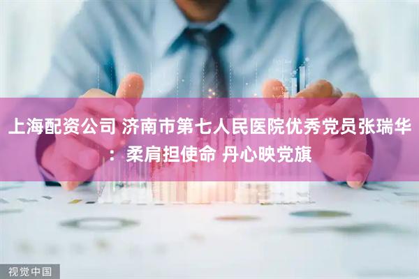 上海配资公司 济南市第七人民医院优秀党员张瑞华：柔肩担使命 丹心映党旗