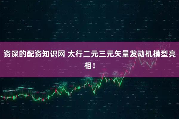 资深的配资知识网 太行二元三元矢量发动机模型亮相！