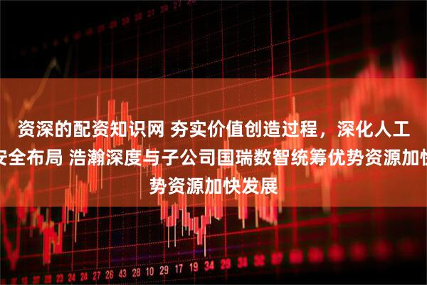 资深的配资知识网 夯实价值创造过程，深化人工智能安全布局 浩瀚深度与子公司国瑞数智统筹优势资源加快发展