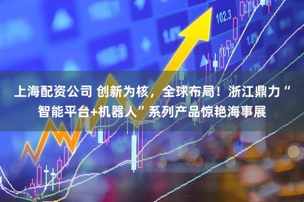 上海配资公司 创新为核，全球布局！浙江鼎力“智能平台+机器人”系列产品惊艳海事展
