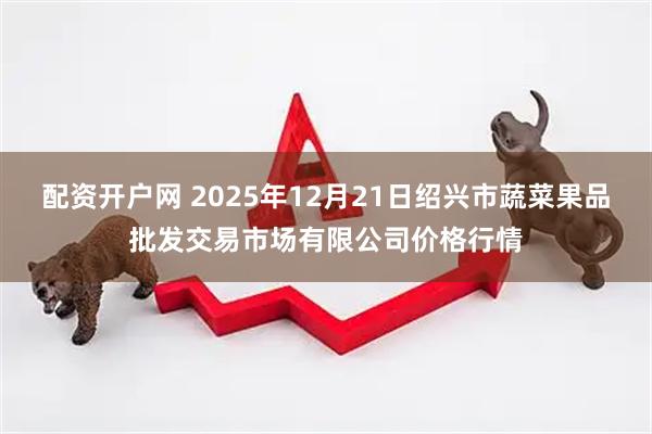 配资开户网 2025年12月21日绍兴市蔬菜果品批发交易市场有限公司价格行情