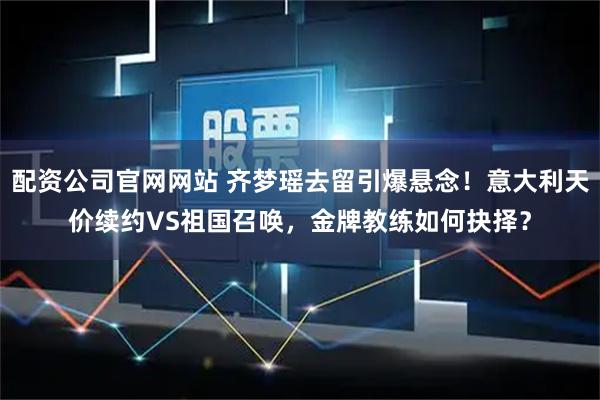 配资公司官网网站 齐梦瑶去留引爆悬念！意大利天价续约VS祖国召唤，金牌教练如何抉择？