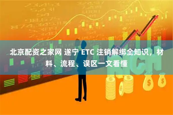 北京配资之家网 遂宁 ETC 注销解绑全知识，材料、流程、误区一文看懂