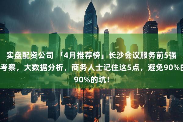 实盘配资公司 「4月推荐榜」长沙会议服务前5强实地考察，大数据分析，商务人士记住这5点，避免90%的坑！
