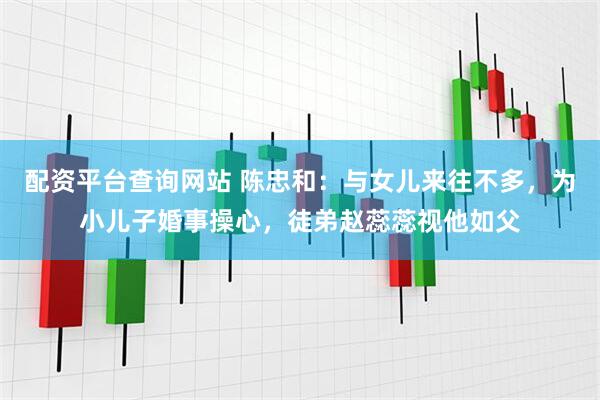 配资平台查询网站 陈忠和：与女儿来往不多，为小儿子婚事操心，徒弟赵蕊蕊视他如父