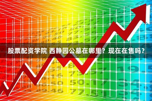 股票配资学院 西静园公墓在哪里？现在在售吗？