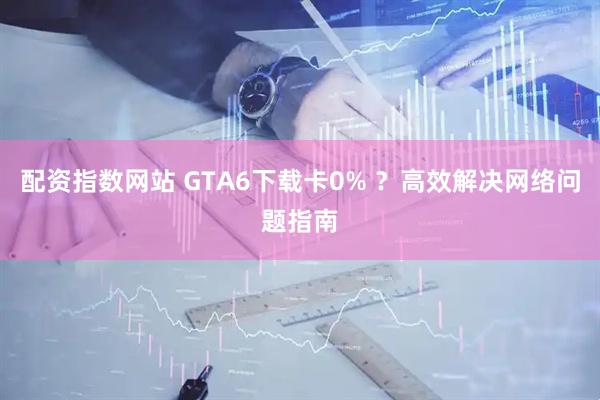 配资指数网站 GTA6下载卡0% ？高效解决网络问题指南