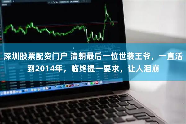 深圳股票配资门户 清朝最后一位世袭王爷，一直活到2014年，临终提一要求，让人泪崩