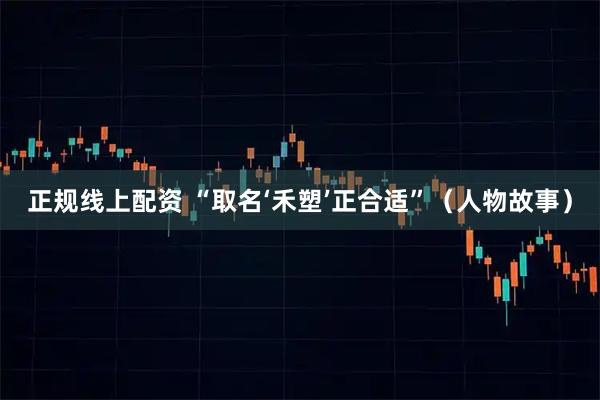 正规线上配资 “取名‘禾塑’正合适”（人物故事）