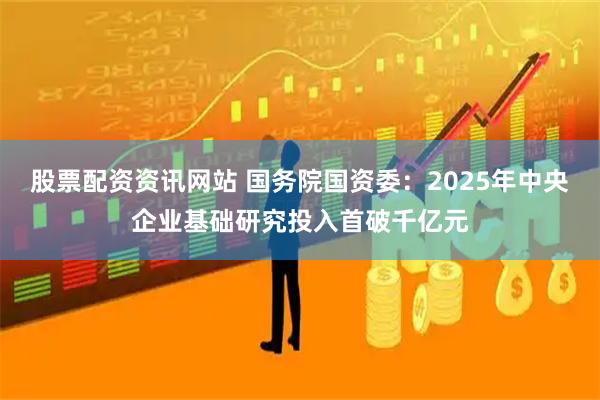 股票配资资讯网站 国务院国资委：2025年中央企业基础研究投入首破千亿元