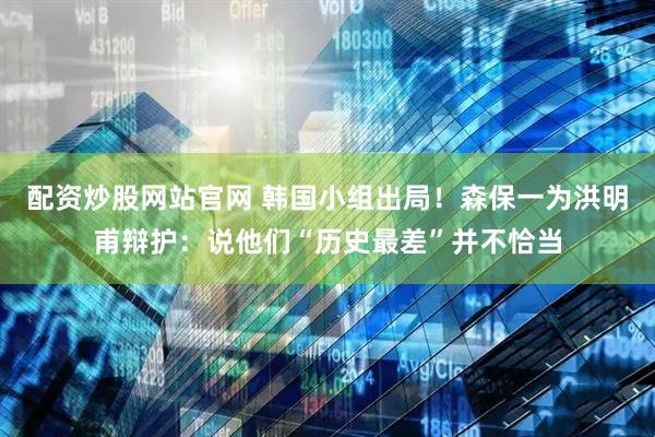 配资炒股网站官网 韩国小组出局！森保一为洪明甫辩护：说他们“历史最差”并不恰当