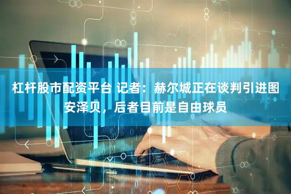 杠杆股市配资平台 记者：赫尔城正在谈判引进图安泽贝，后者目前是自由球员